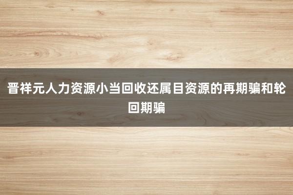 晋祥元人力资源小当回收还属目资源的再期骗和轮回期骗